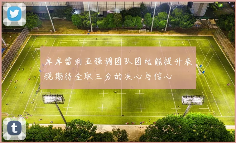 库库雷利亚强调团队团结能提升表现期待全取三分的决心与信心