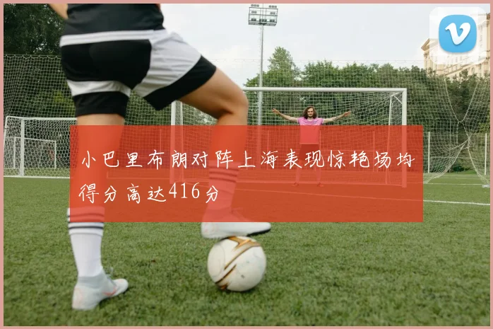 小巴里布朗对阵上海表现惊艳场均得分高达416分