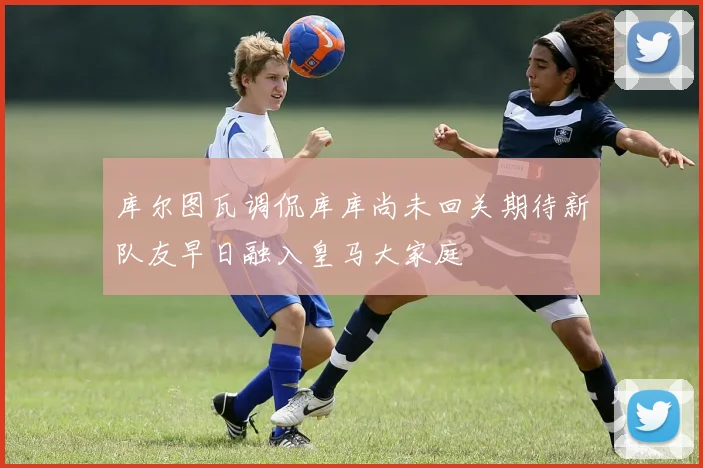 库尔图瓦调侃库库尚未回关期待新队友早日融入皇马大家庭