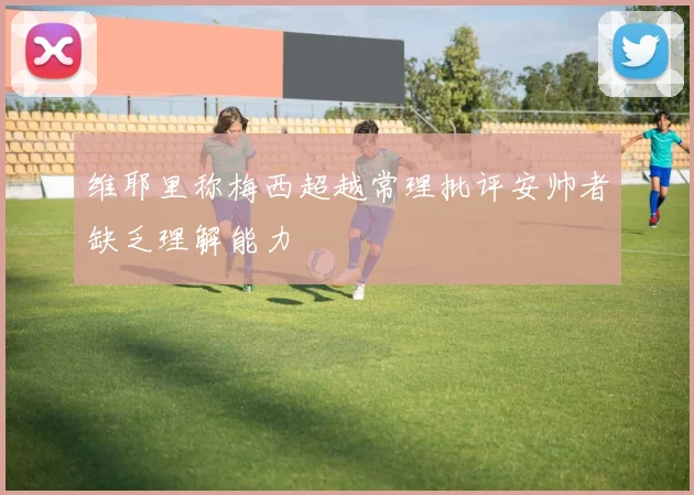 维耶里称梅西超越常理批评安帅者缺乏理解能力