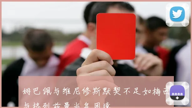 姆巴佩与维尼修斯默契不足如梅西与格列兹曼当年困境