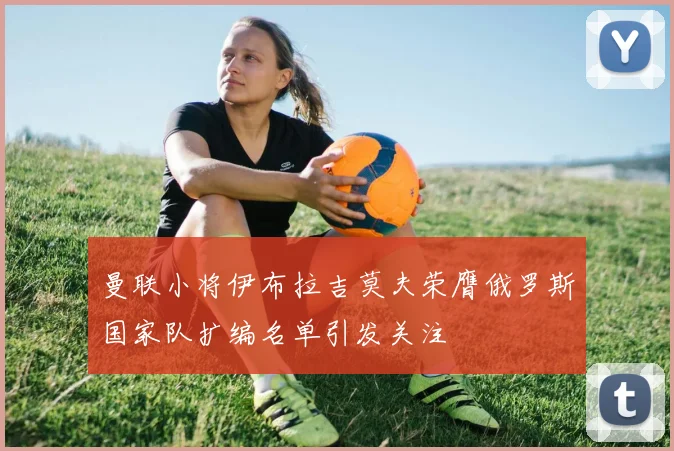曼联小将伊布拉吉莫夫荣膺俄罗斯国家队扩编名单引发关注