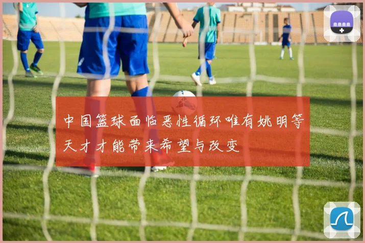 中国篮球面临恶性循环唯有姚明等天才才能带来希望与改变