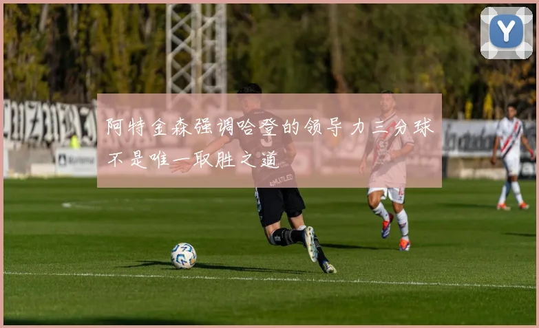 阿特金森强调哈登的领导力三分球不是唯一取胜之道