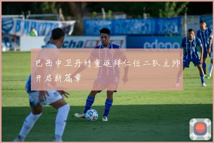 巴西中卫丹特重返拜仁任二队主帅开启新篇章