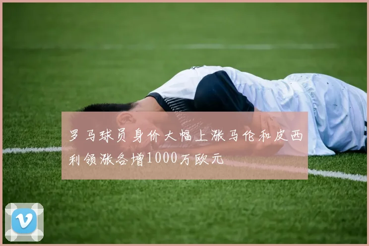 罗马球员身价大幅上涨马伦和皮西利领涨各增1000万欧元