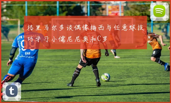 格里马尔多谈偶像梅西与任意球技巧学习小儒尼尼奥和C罗