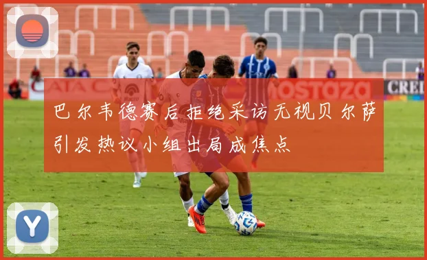 巴尔韦德赛后拒绝采访无视贝尔萨引发热议小组出局成焦点