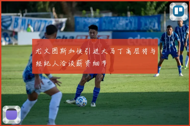 尤文图斯加快引进大马丁高层将与经纪人洽谈薪资细节