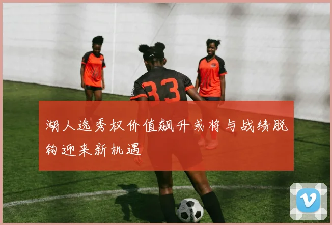 湖人选秀权价值飙升或将与战绩脱钩迎来新机遇